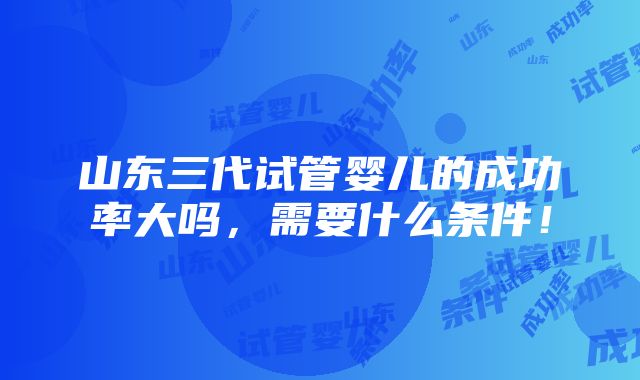 山东三代试管婴儿的成功率大吗，需要什么条件！