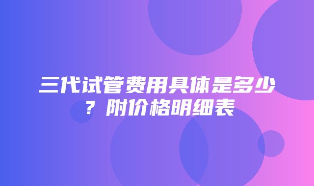 三代试管费用具体是多少？附价格明细表