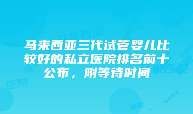 马来西亚三代试管婴儿比较好的私立医院排名前十公布，附等待时间