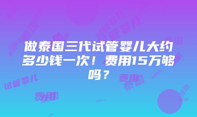 做泰国三代试管婴儿大约多少钱一次！费用15万够吗？