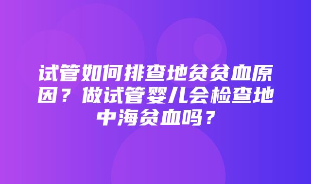 试管如何排查地贫贫血原因？做试管婴儿会检查地中海贫血吗？