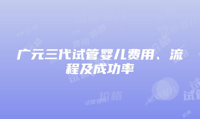 广元三代试管婴儿费用、流程及成功率