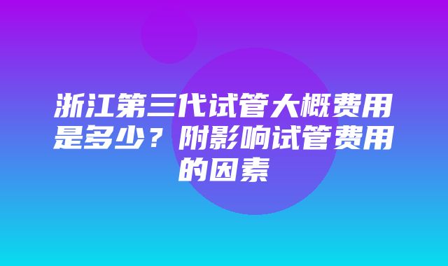 浙江第三代试管大概费用是多少？附影响试管费用的因素