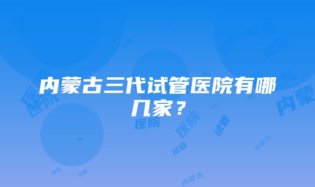 内蒙古三代试管医院有哪几家？