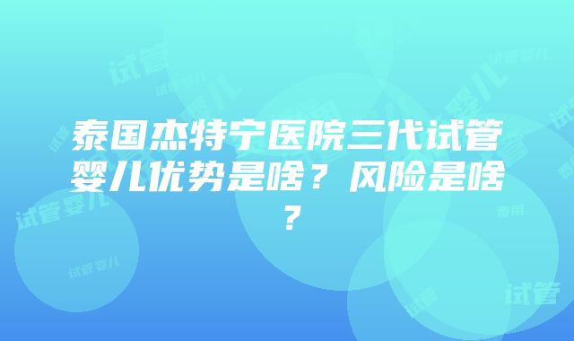 泰国杰特宁医院三代试管婴儿优势是啥？风险是啥？