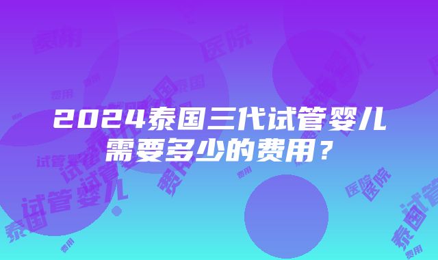 2024泰国三代试管婴儿需要多少的费用？