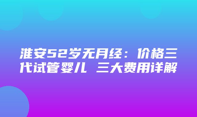 淮安52岁无月经：价格三代试管婴儿 三大费用详解