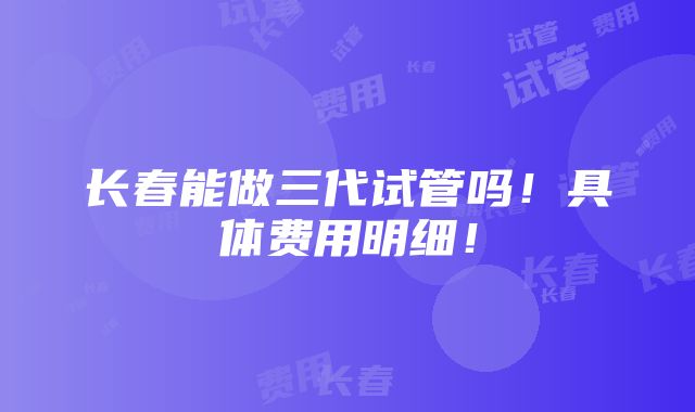 长春能做三代试管吗！具体费用明细！