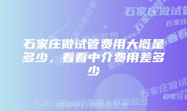 石家庄做试管费用大概是多少，看看中介费用差多少