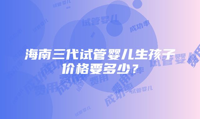 海南三代试管婴儿生孩子价格要多少？