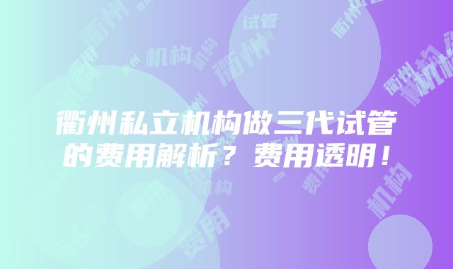 衢州私立机构做三代试管的费用解析？费用透明！