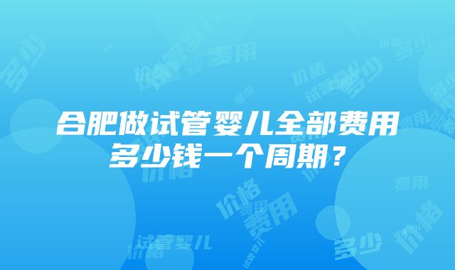 合肥做试管婴儿全部费用多少钱一个周期？