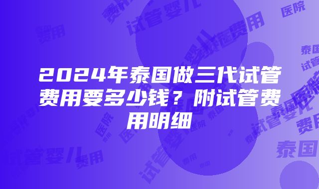 2024年泰国做三代试管费用要多少钱？附试管费用明细