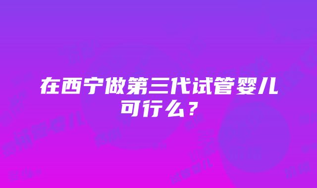 在西宁做第三代试管婴儿可行么？