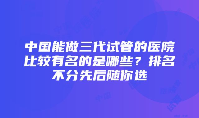 中国能做三代试管的医院比较有名的是哪些？排名不分先后随你选