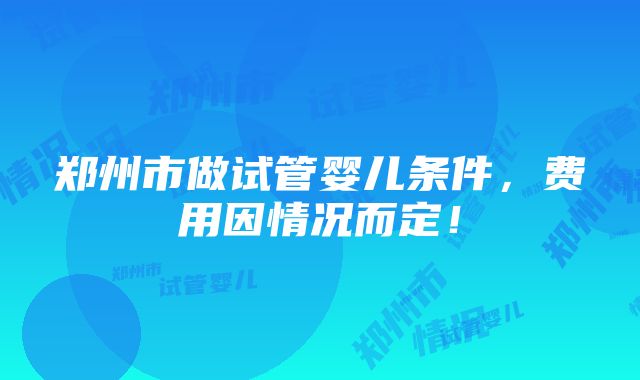 郑州市做试管婴儿条件，费用因情况而定！