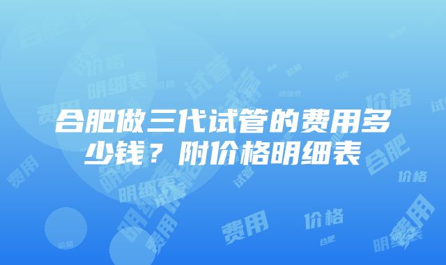 合肥做三代试管的费用多少钱？附价格明细表