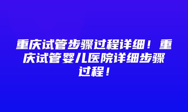 重庆试管步骤过程详细！重庆试管婴儿医院详细步骤过程！