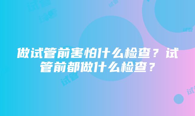 做试管前害怕什么检查？试管前都做什么检查？