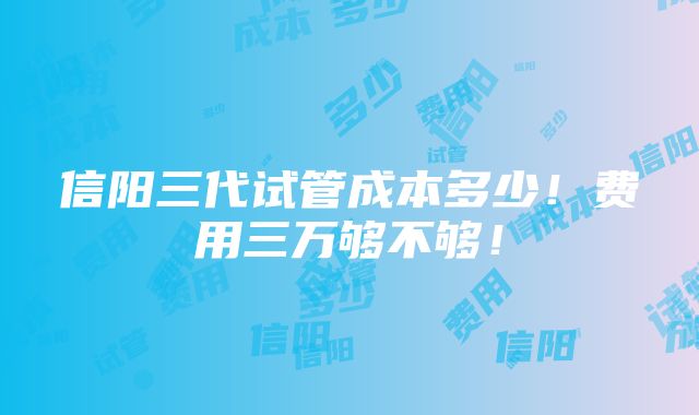 信阳三代试管成本多少！费用三万够不够！