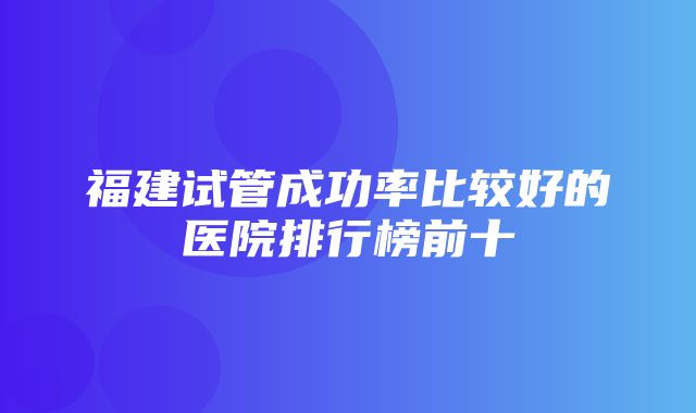 福建试管成功率比较好的医院排行榜前十