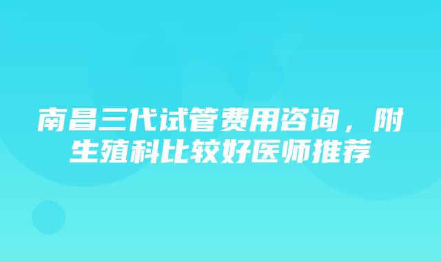 南昌三代试管费用咨询，附生殖科比较好医师推荐