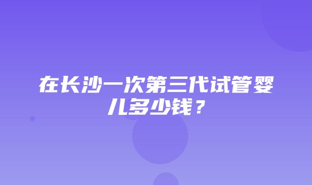 在长沙一次第三代试管婴儿多少钱？