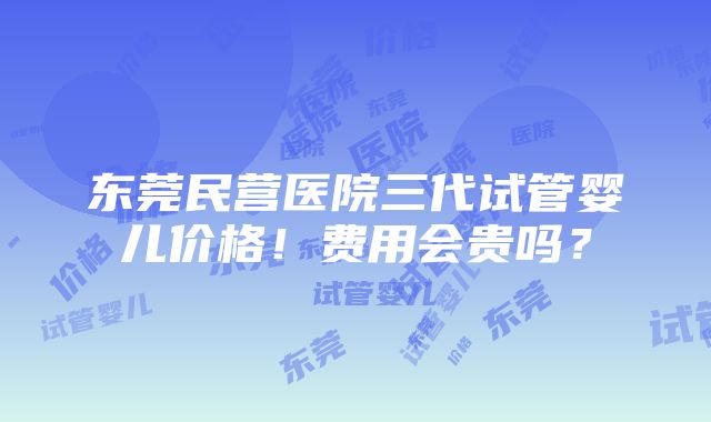 东莞民营医院三代试管婴儿价格！费用会贵吗？