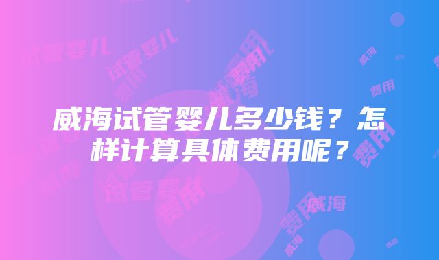 威海试管婴儿多少钱？怎样计算具体费用呢？