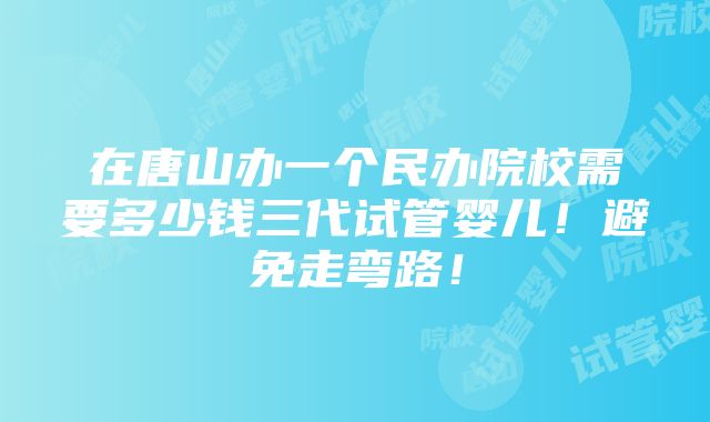 在唐山办一个民办院校需要多少钱三代试管婴儿！避免走弯路！