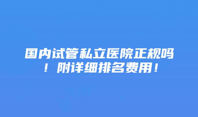 国内试管私立医院正规吗！附详细排名费用！