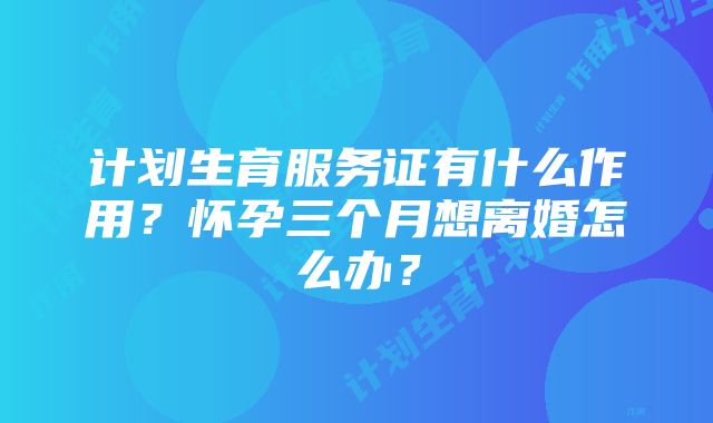 计划生育服务证有什么作用？怀孕三个月想离婚怎么办？