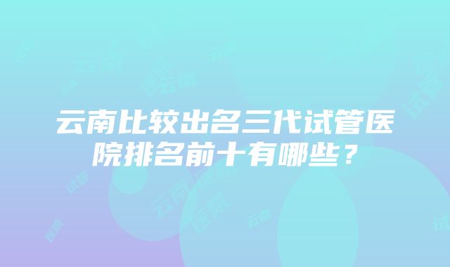 云南比较出名三代试管医院排名前十有哪些？