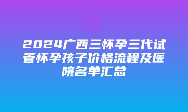 2024广西三怀孕三代试管怀孕孩子价格流程及医院名单汇总