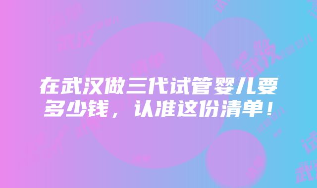 在武汉做三代试管婴儿要多少钱，认准这份清单！