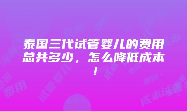 泰国三代试管婴儿的费用总共多少，怎么降低成本！