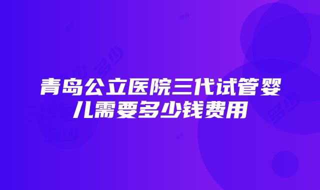 青岛公立医院三代试管婴儿需要多少钱费用