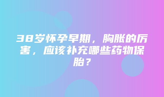 38岁怀孕早期，胸胀的厉害，应该补充哪些药物保胎？