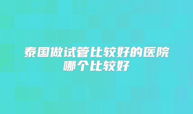 泰国做试管比较好的医院哪个比较好