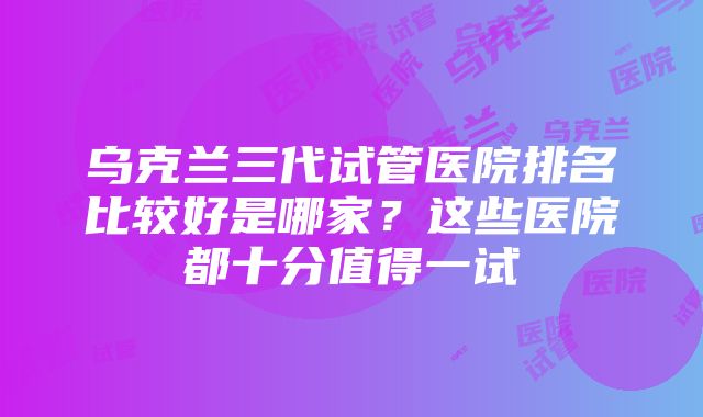 乌克兰三代试管医院排名比较好是哪家？这些医院都十分值得一试