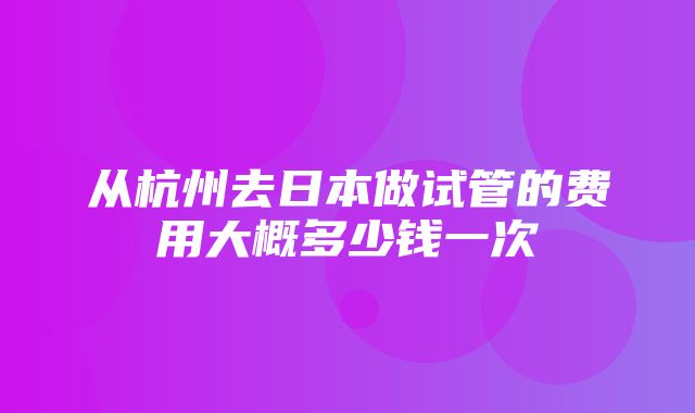 从杭州去日本做试管的费用大概多少钱一次