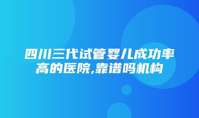 四川三代试管婴儿成功率高的医院,靠谱吗机构