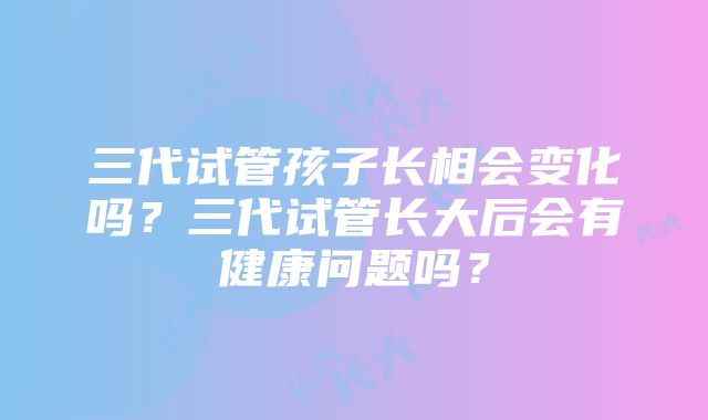 三代试管孩子长相会变化吗？三代试管长大后会有健康问题吗？