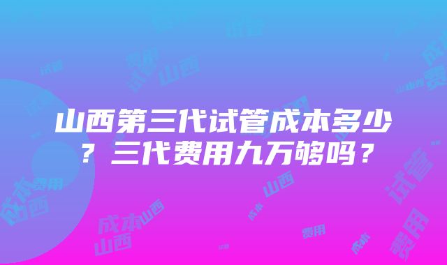 山西第三代试管成本多少？三代费用九万够吗？