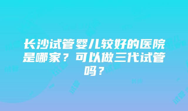 长沙试管婴儿较好的医院是哪家？可以做三代试管吗？