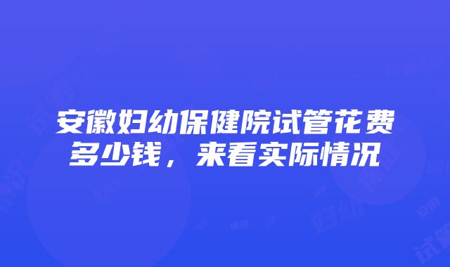 安徽妇幼保健院试管花费多少钱，来看实际情况