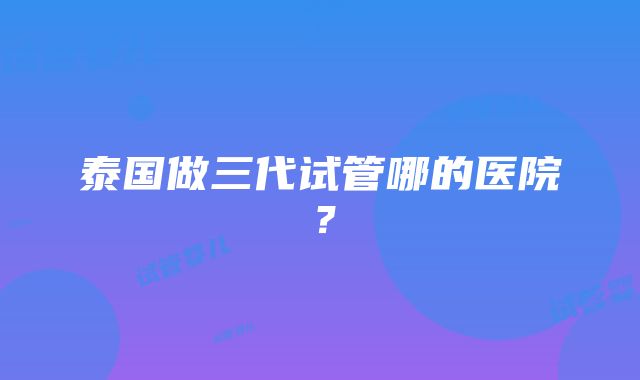 泰国做三代试管哪的医院？