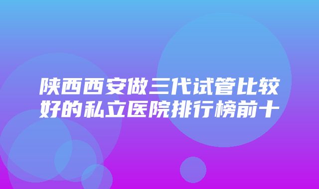 陕西西安做三代试管比较好的私立医院排行榜前十