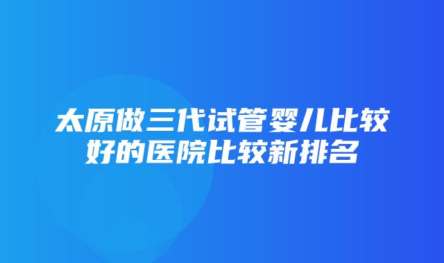 太原做三代试管婴儿比较好的医院比较新排名