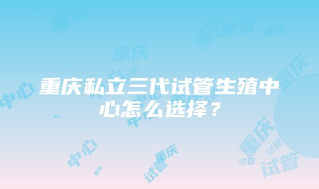 重庆私立三代试管生殖中心怎么选择？